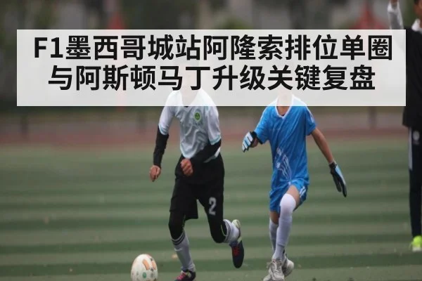 F1墨西哥城站阿隆索排位单圈与阿斯顿马丁升级关键复盘