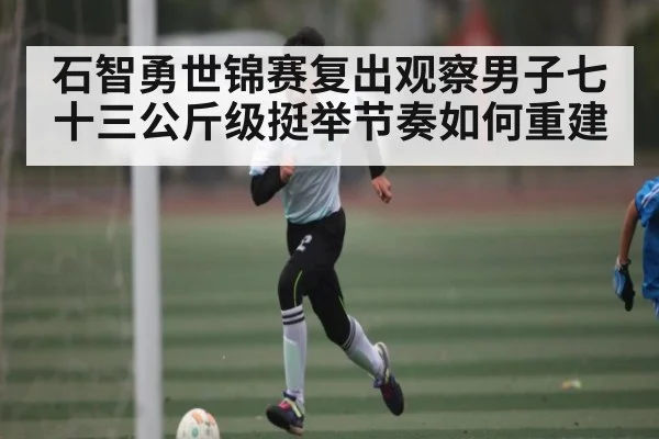 石智勇世锦赛复出观察男子七十三公斤级挺举节奏如何重建