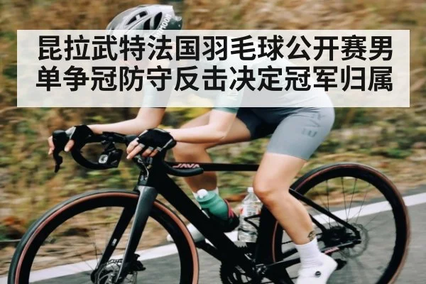 昆拉武特法国羽毛球公开赛男单争冠防守反击决定冠军归属