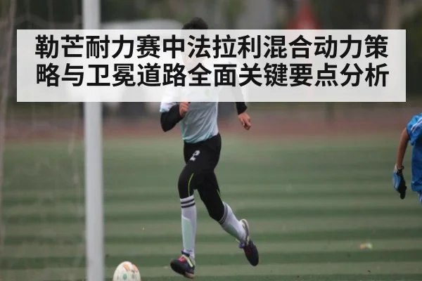 勒芒耐力赛中法拉利混合动力策略与卫冕道路全面关键要点分析